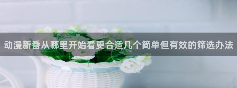 汗汗漫画免费中文版：动漫新番从哪里开始看更合适几个简单但有效的筛选办法配图